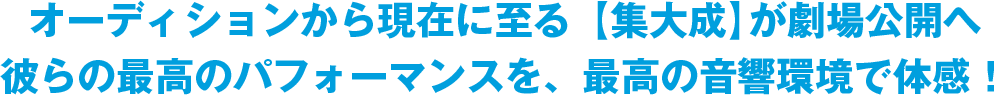 オーディションから現在に至る【集大成】が劇場公開へ 彼らの最高のパフォーマンスを、最高の音響環境で体感！